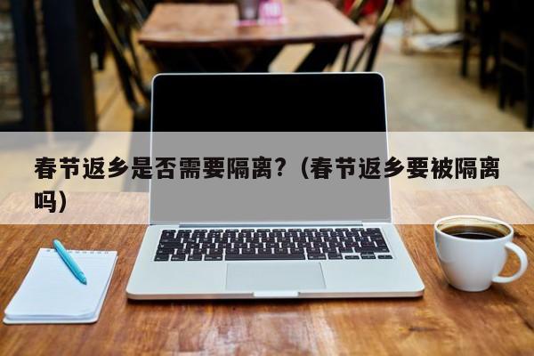 春节返乡是否需要隔离?（春节返乡要被隔离吗）